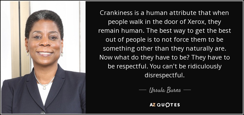 Crankiness is a human attribute that when people walk in the door of Xerox, they remain human. The best way to get the best out of people is to not force them to be something other than they naturally are. Now what do they have to be? They have to be respectful. You can't be ridiculously disrespectful. - Ursula Burns