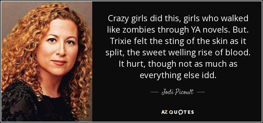 Crazy girls did this, girls who walked like zombies through YA novels. But. Trixie felt the sting of the skin as it split, the sweet welling rise of blood. It hurt, though not as much as everything else idd. - Jodi Picoult