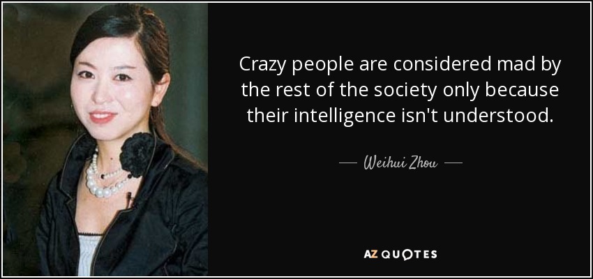 Crazy people are considered mad by the rest of the society only because their intelligence isn't understood. - Weihui Zhou
