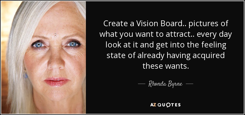 Create a Vision Board .. pictures of what you want to attract .. every day look at it and get into the feeling state of already having acquired these wants. - Rhonda Byrne