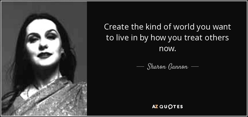 Create the kind of world you want to live in by how you treat others now. - Sharon Gannon