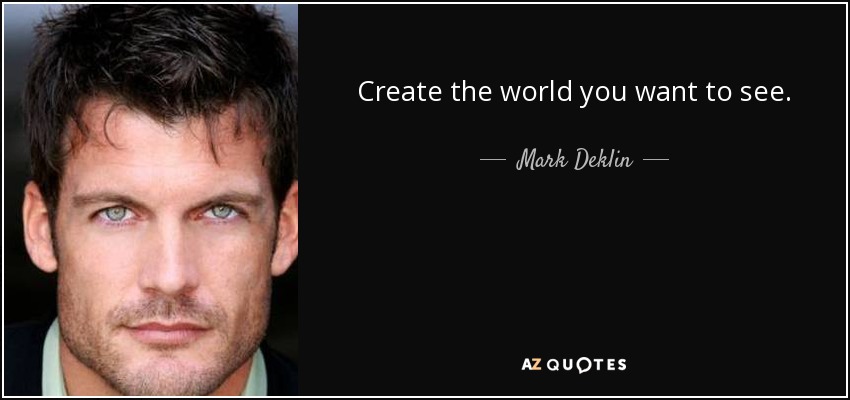 Create the world you want to see. - Mark Deklin