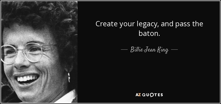 Create your legacy, and pass the baton. - Billie Jean King