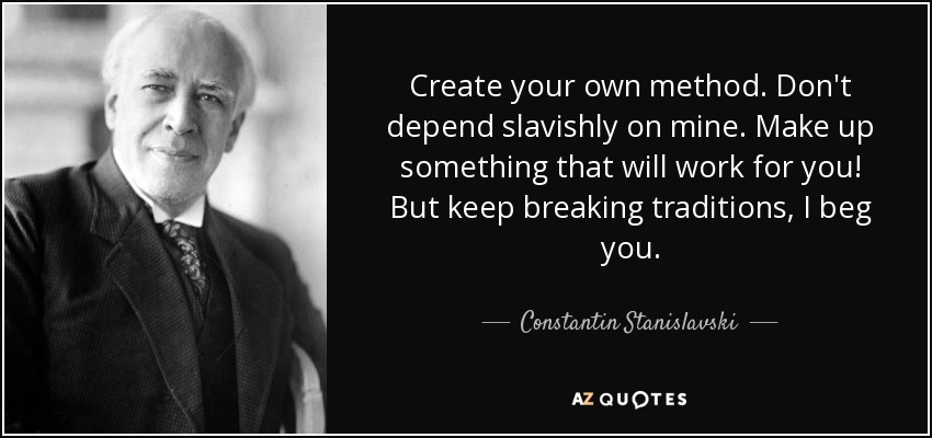 Create your own method. Don't depend slavishly on mine. Make up something that will work for you! But keep breaking traditions, I beg you. - Constantin Stanislavski