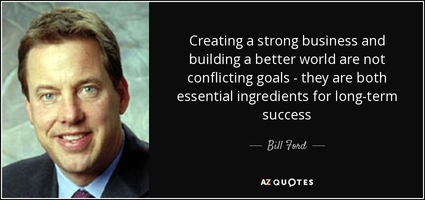 Creating a strong business and building a better world are not conflicting goals - they are both essential ingredients for long-term success - Bill Ford