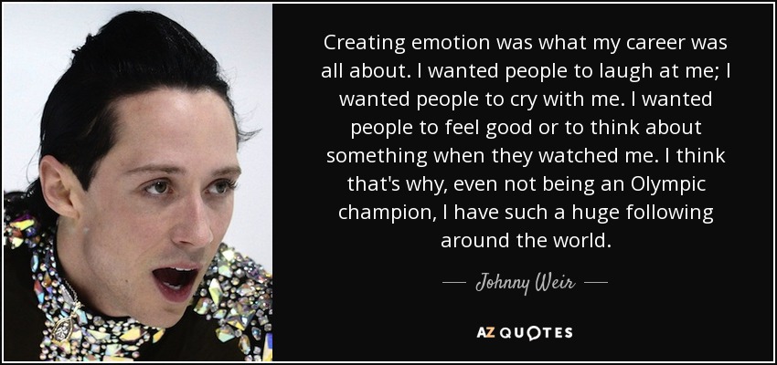 Creating emotion was what my career was all about. I wanted people to laugh at me; I wanted people to cry with me. I wanted people to feel good or to think about something when they watched me. I think that's why, even not being an Olympic champion, I have such a huge following around the world. - Johnny Weir