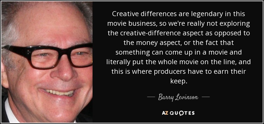 Creative differences are legendary in this movie business, so we're really not exploring the creative-difference aspect as opposed to the money aspect, or the fact that something can come up in a movie and literally put the whole movie on the line, and this is where producers have to earn their keep. - Barry Levinson