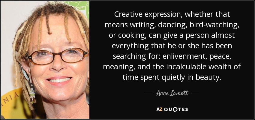 Creative expression, whether that means writing, dancing, bird-watching, or cooking, can give a person almost everything that he or she has been searching for: enlivenment, peace, meaning, and the incalculable wealth of time spent quietly in beauty. - Anne Lamott