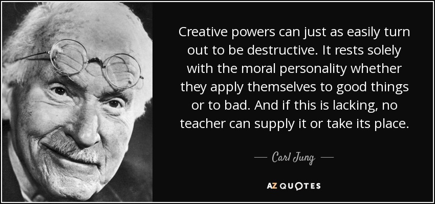 Creative powers can just as easily turn out to be destructive. It rests solely with the moral personality whether they apply themselves to good things or to bad. And if this is lacking, no teacher can supply it or take its place. - Carl Jung