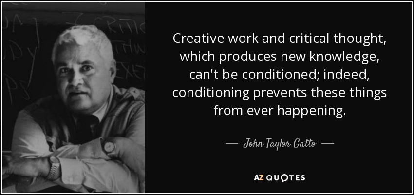 Creative work and critical thought, which produces new knowledge, can't be conditioned; indeed, conditioning prevents these things from ever happening. - John Taylor Gatto