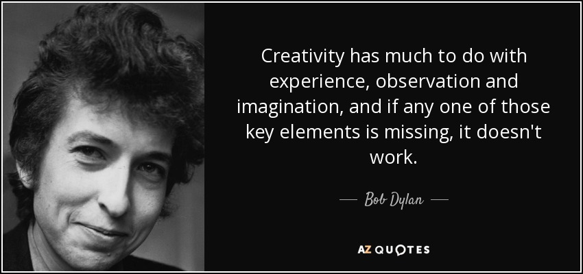 Creativity has much to do with experience, observation and imagination, and if any one of those key elements is missing, it doesn't work. - Bob Dylan