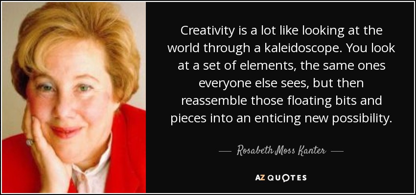 Creativity is a lot like looking at the world through a kaleidoscope. You look at a set of elements, the same ones everyone else sees, but then reassemble those floating bits and pieces into an enticing new possibility. - Rosabeth Moss Kanter