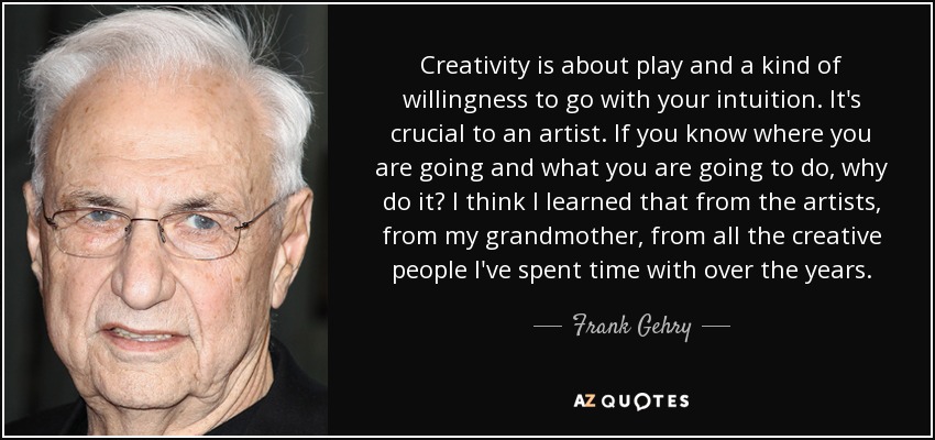 Creativity is about play and a kind of willingness to go with your intuition. It's crucial to an artist. If you know where you are going and what you are going to do, why do it? I think I learned that from the artists, from my grandmother, from all the creative people I've spent time with over the years. - Frank Gehry