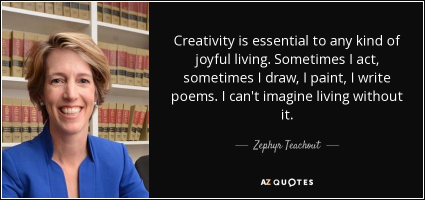 Creativity is essential to any kind of joyful living. Sometimes I act, sometimes I draw, I paint, I write poems. I can't imagine living without it. - Zephyr Teachout
