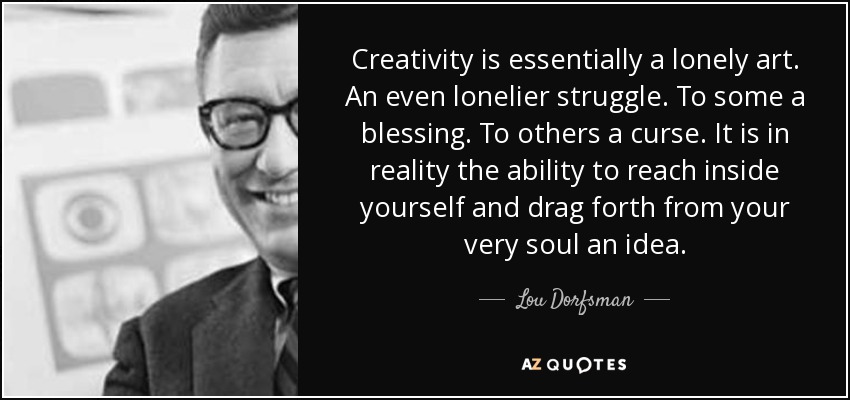 Creativity is essentially a lonely art. An even lonelier struggle. To some a blessing. To others a curse. It is in reality the ability to reach inside yourself and drag forth from your very soul an idea. - Lou Dorfsman