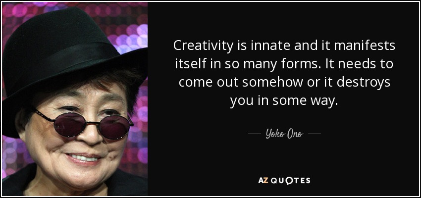 Creativity is innate and it manifests itself in so many forms. It needs to come out somehow or it destroys you in some way. - Yoko Ono