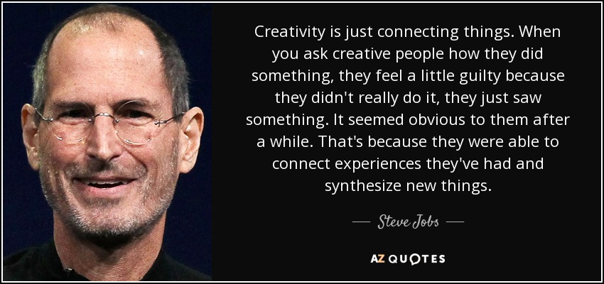 Creativity is just connecting things. When you ask creative people how they did something, they feel a little guilty because they didn't really do it, they just saw something. It seemed obvious to them after a while. That's because they were able to connect experiences they've had and synthesize new things. - Steve Jobs