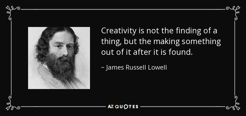 Creativity is not the finding of a thing, but the making something out of it after it is found. - James Russell Lowell