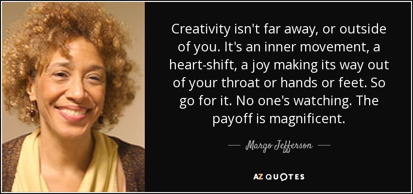 Creativity isn't far away, or outside of you. It's an inner movement, a heart-shift, a joy making its way out of your throat or hands or feet. So go for it. No one's watching. The payoff is magnificent. - Margo Jefferson