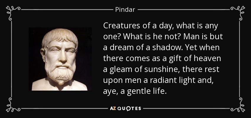 Creatures of a day, what is any one? What is he not? Man is but a dream of a shadow. Yet when there comes as a gift of heaven a gleam of sunshine, there rest upon men a radiant light and, aye, a gentle life. - Pindar