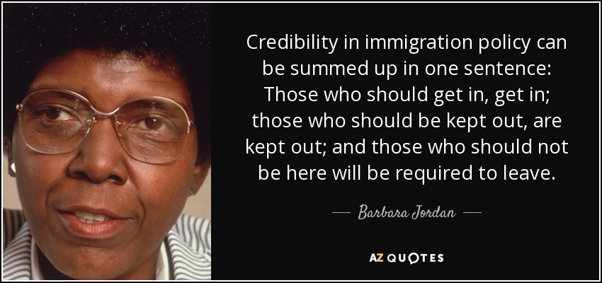 Credibility in immigration policy can be summed up in one sentence: Those who should get in, get in; those who should be kept out, are kept out; and those who should not be here will be required to leave. - Barbara Jordan