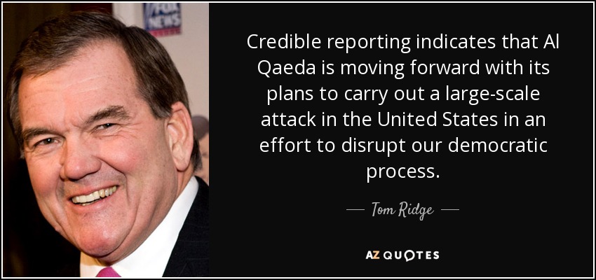 Credible reporting indicates that Al Qaeda is moving forward with its plans to carry out a large-scale attack in the United States in an effort to disrupt our democratic process. - Tom Ridge