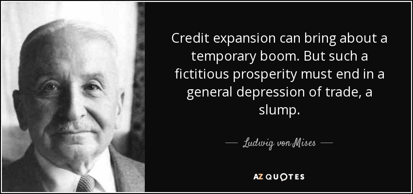 Credit expansion can bring about a temporary boom. But such a fictitious prosperity must end in a general depression of trade, a slump. - Ludwig von Mises