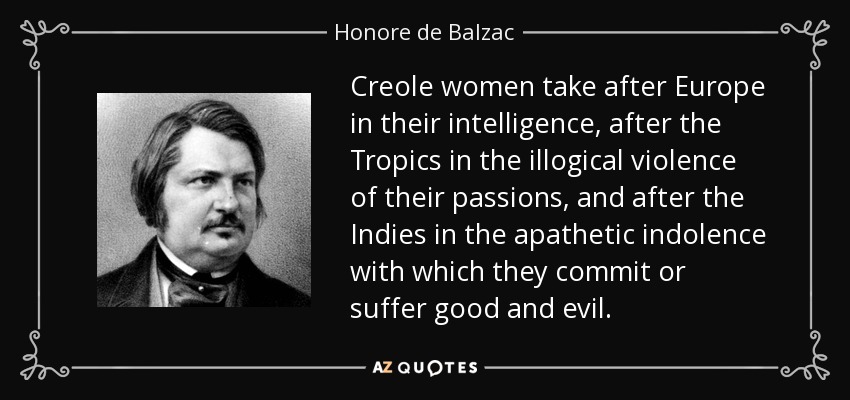 Creole women take after Europe in their intelligence, after the Tropics in the illogical violence of their passions, and after the Indies in the apathetic indolence with which they commit or suffer good and evil. - Honore de Balzac