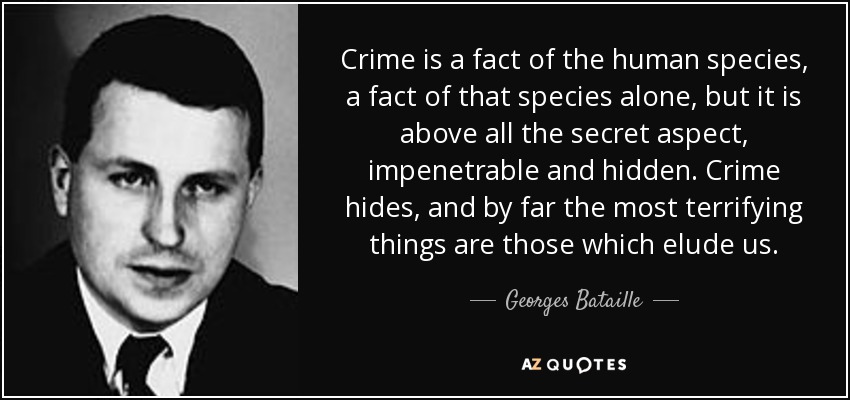 Crime is a fact of the human species, a fact of that species alone, but it is above all the secret aspect, impenetrable and hidden. Crime hides, and by far the most terrifying things are those which elude us. - Georges Bataille