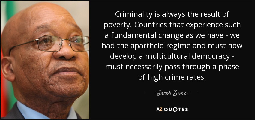 Criminality is always the result of poverty. Countries that experience such a fundamental change as we have - we had the apartheid regime and must now develop a multicultural democracy - must necessarily pass through a phase of high crime rates. - Jacob Zuma