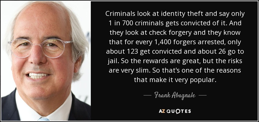 Criminals look at identity theft and say only 1 in 700 criminals gets convicted of it. And they look at check forgery and they know that for every 1,400 forgers arrested, only about 123 get convicted and about 26 go to jail. So the rewards are great, but the risks are very slim. So that's one of the reasons that make it very popular. - Frank Abagnale