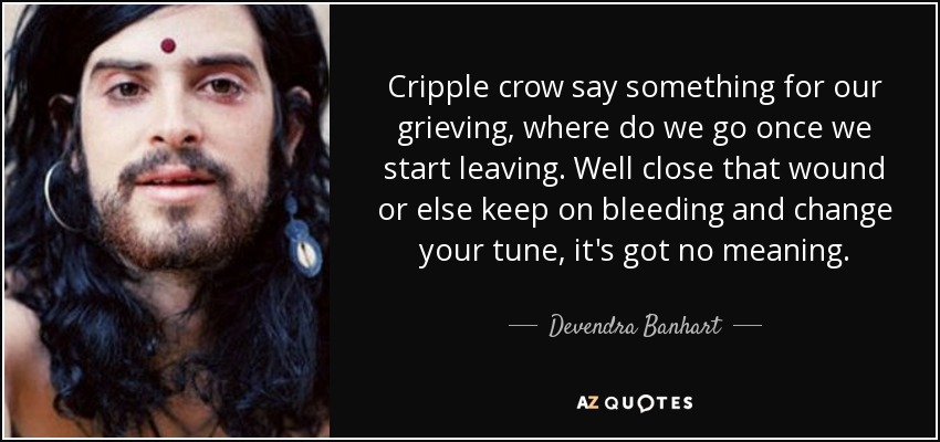 Cripple crow say something for our grieving, where do we go once we start leaving. Well close that wound or else keep on bleeding and change your tune, it's got no meaning. - Devendra Banhart