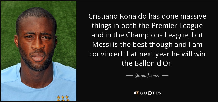 Cristiano Ronaldo has done massive things in both the Premier League and in the Champions League, but Messi is the best though and I am convinced that next year he will win the Ballon d'Or. - Yaya Toure