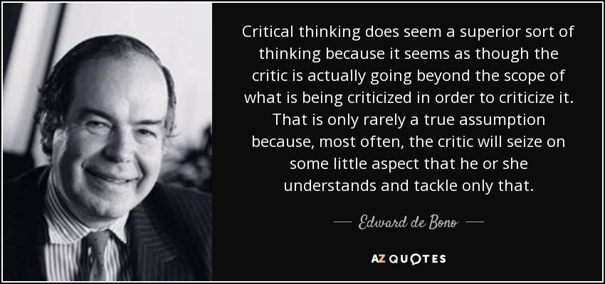Critical thinking does seem a superior sort of thinking because it seems as though the critic is actually going beyond the scope of what is being criticized in order to criticize it. That is only rarely a true assumption because, most often, the critic will seize on some little aspect that he or she understands and tackle only that. - Edward de Bono