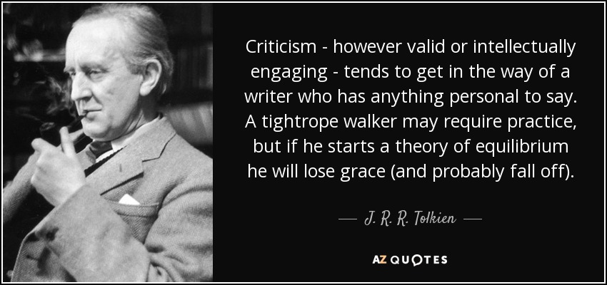 Criticism - however valid or intellectually engaging - tends to get in the way of a writer who has anything personal to say. A tightrope walker may require practice, but if he starts a theory of equilibrium he will lose grace (and probably fall off). - J. R. R. Tolkien