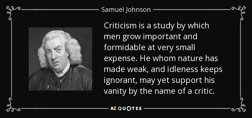 Criticism is a study by which men grow important and formidable at very small expense. He whom nature has made weak, and idleness keeps ignorant, may yet support his vanity by the name of a critic. - Samuel Johnson