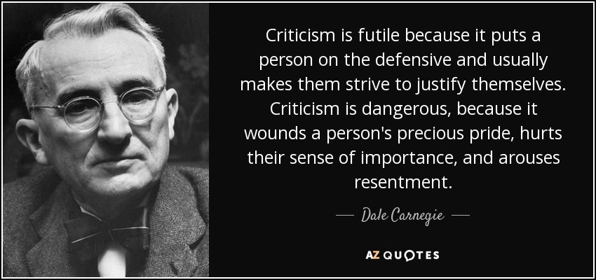 Criticism is futile because it puts a person on the defensive and usually makes them strive to justify themselves. Criticism is dangerous, because it wounds a person's precious pride, hurts their sense of importance, and arouses resentment. - Dale Carnegie