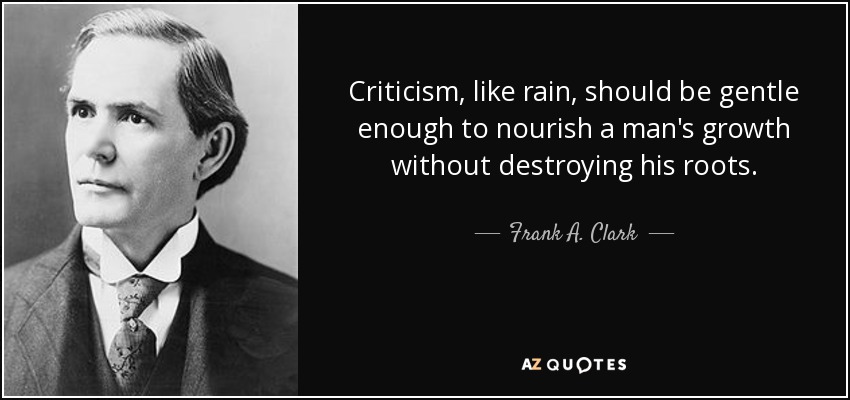 Criticism, like rain, should be gentle enough to nourish a man's growth without destroying his roots. - Frank A. Clark