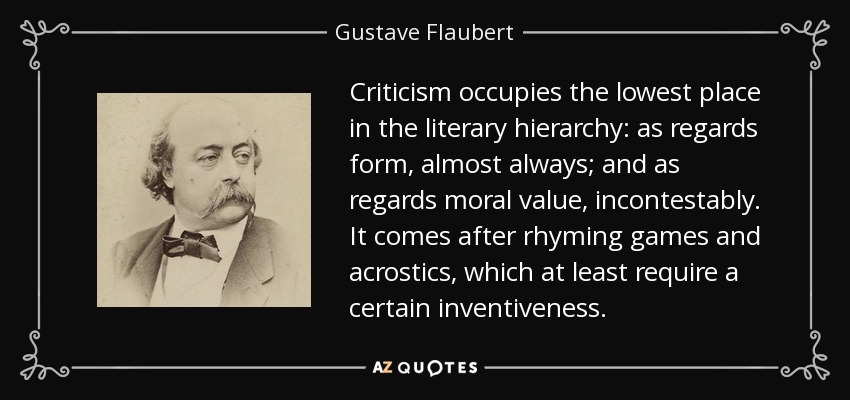 Criticism occupies the lowest place in the literary hierarchy: as regards form, almost always; and as regards moral value, incontestably. It comes after rhyming games and acrostics, which at least require a certain inventiveness. - Gustave Flaubert