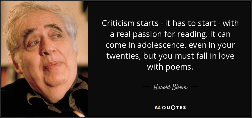 Criticism starts - it has to start - with a real passion for reading. It can come in adolescence, even in your twenties, but you must fall in love with poems. - Harold Bloom