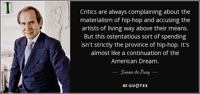 Critics are always complaining about the materialism of hip-hop and accusing the artists of living way above their means. But this ostentatious sort of spending isn't strictly the province of hip-hop. It's almost like a continuation of the American Dream. - Simon de Pury