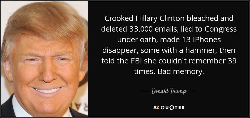 Crooked Hillary Clinton bleached and deleted 33,000 emails, lied to Congress under oath, made 13 iPhones disappear, some with a hammer, then told the FBI she couldn't remember 39 times. Bad memory. - Donald Trump