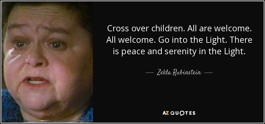 Cross over children. All are welcome. All welcome. Go into the Light. There is peace and serenity in the Light. - Zelda Rubinstein