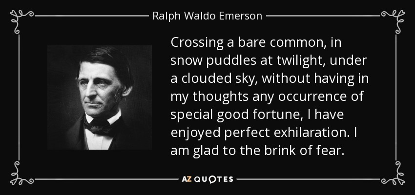 Crossing a bare common, in snow puddles at twilight, under a clouded sky, without having in my thoughts any occurrence of special good fortune, I have enjoyed perfect exhilaration. I am glad to the brink of fear. - Ralph Waldo Emerson