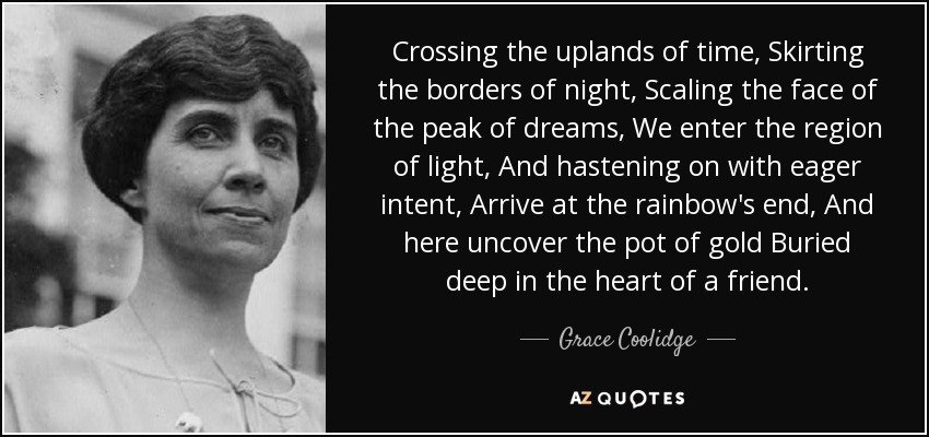 Crossing the uplands of time, Skirting the borders of night, Scaling the face of the peak of dreams, We enter the region of light, And hastening on with eager intent, Arrive at the rainbow's end, And here uncover the pot of gold Buried deep in the heart of a friend. - Grace Coolidge