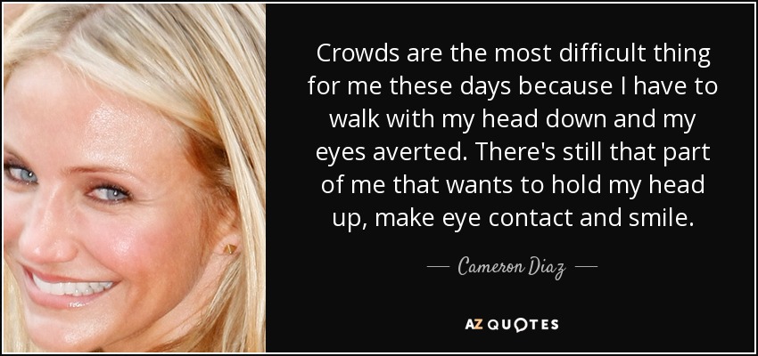 Crowds are the most difficult thing for me these days because I have to walk with my head down and my eyes averted. There's still that part of me that wants to hold my head up, make eye contact and smile. - Cameron Diaz