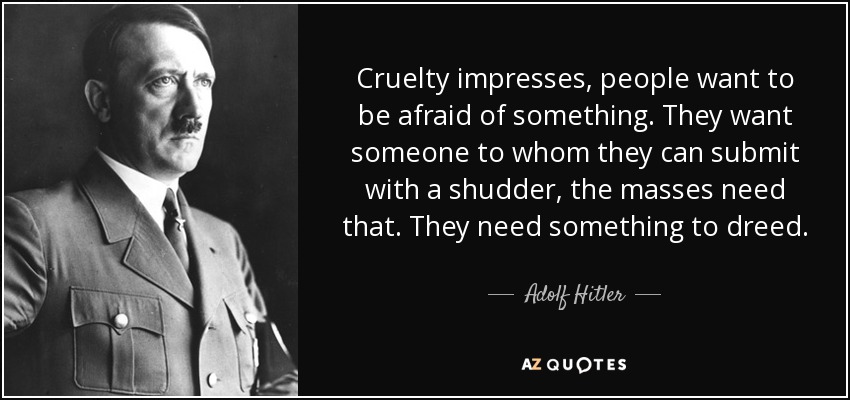 Cruelty impresses, people want to be afraid of something. They want someone to whom they can submit with a shudder, the masses need that. They need something to dreed. - Adolf Hitler