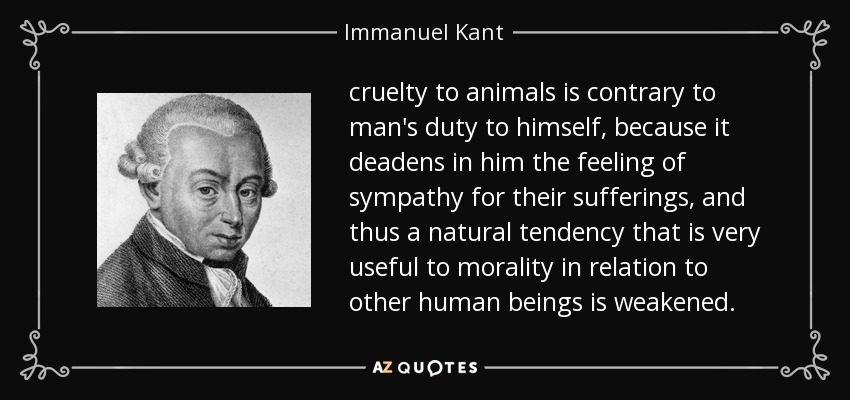 cruelty to animals is contrary to man's duty to himself, because it deadens in him the feeling of sympathy for their sufferings, and thus a natural tendency that is very useful to morality in relation to other human beings is weakened. - Immanuel Kant