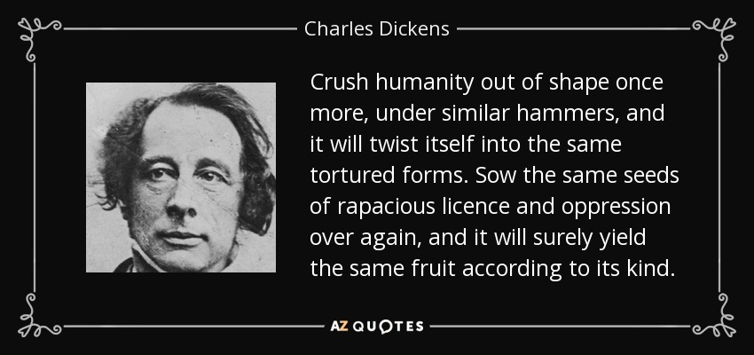 Crush humanity out of shape once more, under similar hammers, and it will twist itself into the same tortured forms. Sow the same seeds of rapacious licence and oppression over again, and it will surely yield the same fruit according to its kind. - Charles Dickens