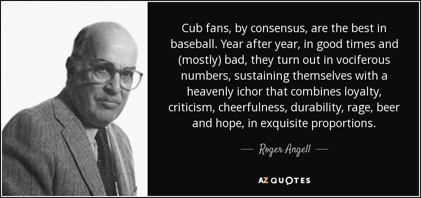 Cub fans, by consensus, are the best in baseball. Year after year, in good times and (mostly) bad, they turn out in vociferous numbers, sustaining themselves with a heavenly ichor that combines loyalty, criticism, cheerfulness, durability, rage, beer and hope, in exquisite proportions. - Roger Angell